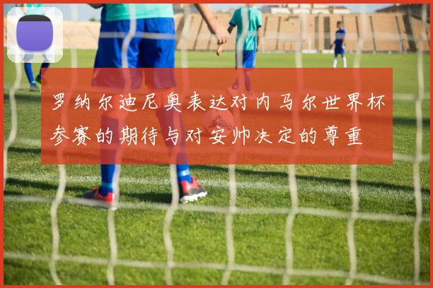 罗纳尔迪尼奥表达对内马尔世界杯参赛的期待与对安帅决定的尊重